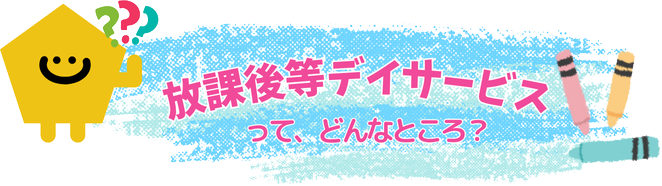 放課後等デイサービスって、どんなところ？